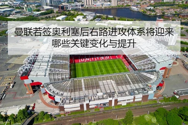 曼联若签奥利塞后右路进攻体系将迎来哪些关键变化与提升