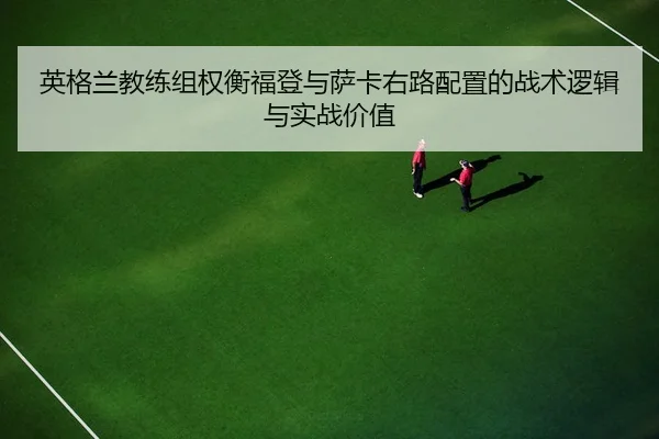 英格兰教练组权衡福登与萨卡右路配置的战术逻辑与实战价值（leyu）