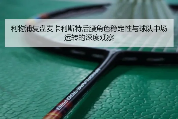利物浦复盘麦卡利斯特后腰角色稳定性与球队中场运转的深度观察（leyu）
