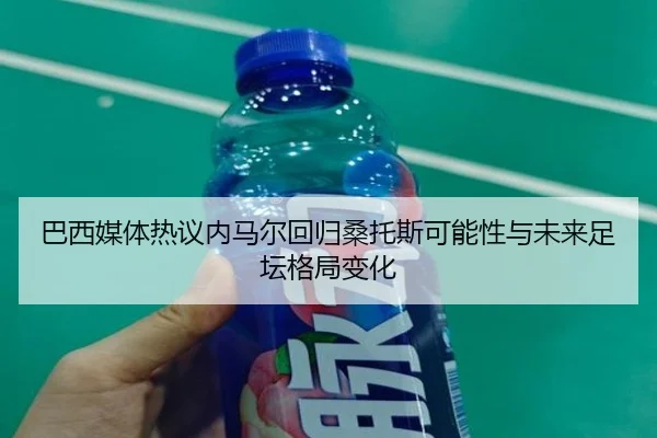巴西媒体热议内马尔回归桑托斯可能性与未来足坛格局变化（leyu）