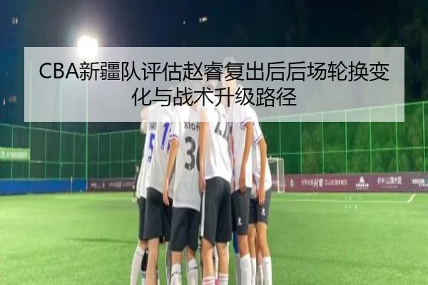 CBA新疆队评估赵睿复出后后场轮换变化与战术升级路径（leyu）