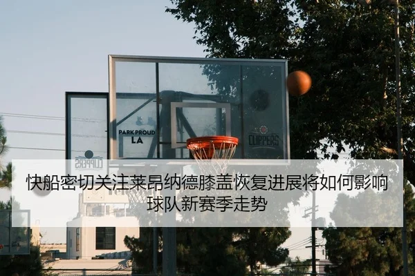 快船密切关注莱昂纳德膝盖恢复进展将如何影响球队新赛季走势（leyu）