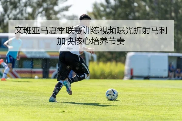 文班亚马夏季联赛训练视频曝光折射马刺加快核心培养节奏（leyu）